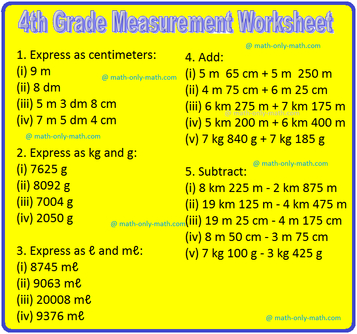 In 4th grade measurement worksheet we will solve different types of problems on measurement of length, measurement of capacity, measurement of mass, expressing one unit in terms of another, addition of length, subtraction of length, addition of mass, subtraction of mass
