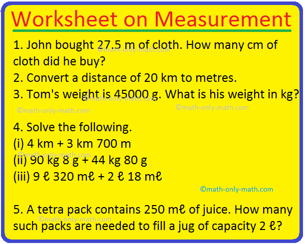 In worksheet on measurement we will solve 27 different types of questions.1. John bought 27.5 m of cloth. How many cm of cloth did he buy? 2. Convert a distance of 20 km to metres. 3. Convert 98 km