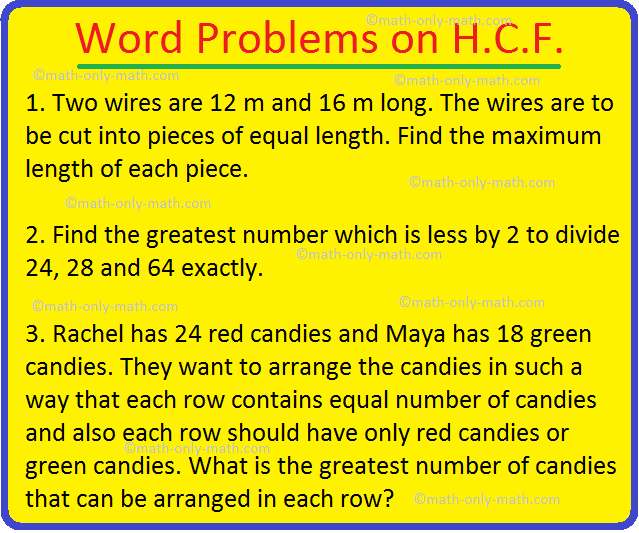Let us consider some of the word problems on H.C.F. (highest common factor). 1. Two wires are 12 m and 16 m long. The wires are to be cut into pieces of equal length. Find the maximum length of each piece. 2.Find the greatest number which is less by 2 to divide 24, 28 and 64