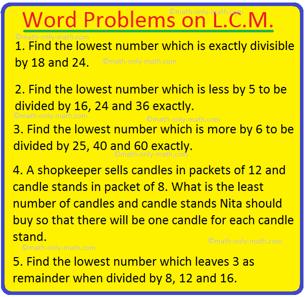 Let us consider some of the word problems on l.c.m. (least common multiple).  1. Find the lowest number which is exactly divisible by 18 and 24.  We find the L.C.M. of 18 and 24 to get the required number.