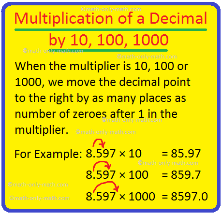 The working rule of multiplication of a decimal by 10, 100, 1000, etc... are:  When the multiplier is 10, 100 or 1000, we move the decimal point to the right by as many places as number of zeroes after 1 in the multiplier.