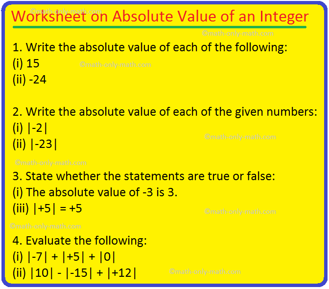 Practice the questions given in the worksheet on absolute value of an integer. We know that, the absolute value of an integer is its numerical value without taking the sign into consideration. I. Write the absolute value of each of the following: (i) 15  (ii) -24  (iii) -375