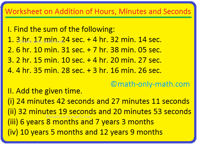 Practice the questions given in the worksheet according to the sum of hours, minutes and seconds.  Note: Here we need to sum the hours, minutes and seconds separately.  Find the sum of the following: 1. 3 h.  17 min.  24 seconds + 4 hours.  32 min.  14 seconds 2. 6 hours.  10 min.  31 seconds