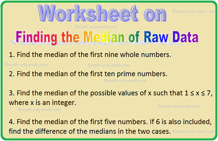 In worksheet on finding the median of raw data we will solve various types of practice questions on measures of central tendency. Here you will get 9 different types of questions on finding the median of raw data. 1. Find the median. (i) 23, 6, 10, 4, 17, 1, 3 (ii) 1, 2, 3
