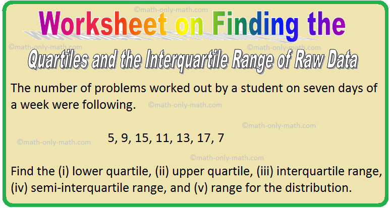 In worksheet on finding the quartiles and the interquartile range of raw and arrayed data we will solve various types of practice questions on measures of central tendency. Here you will get 5 different types of questions on finding the quartiles and the interquartile
