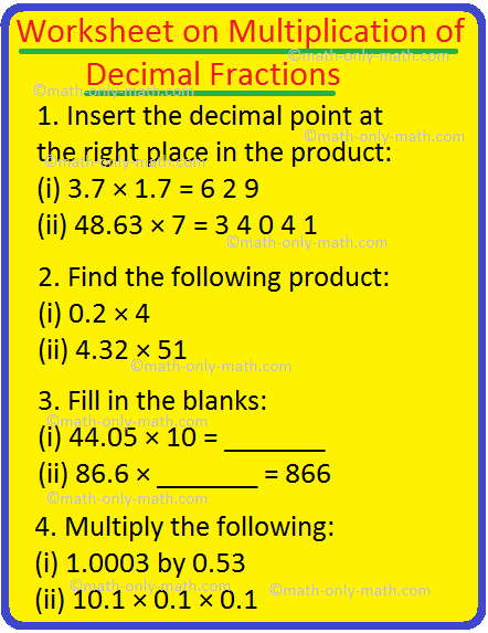 We will practice the questions given in the worksheet on multiplication of decimal fractions. While multiplying the decimal numbers ignore the decimal point and perform the multiplication as usual and then put the decimal point in the product to get as many decimal places in