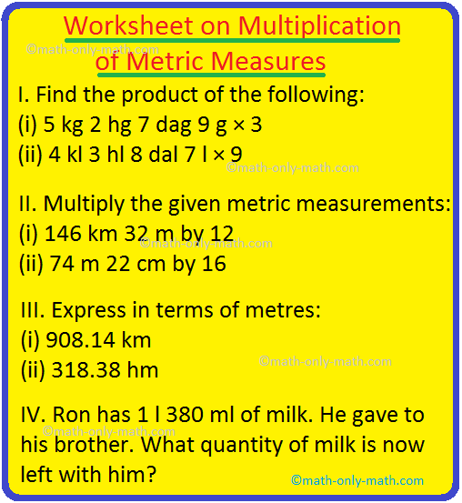 Practice the questions given in the worksheet on multiplication of metric measures. Metric measures are multiplied in the same way as we multiply ordinary numbers.  I. Find the product of the following:  (i) 5 kg 2 hg 7 dag 9 g × 3  (ii) 4 kl 3 hl 8 dal 7 l × 9 