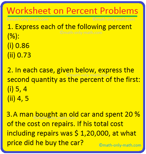 In worksheet on percent problems we will practice various types of questions on calculating percentage problems. To answer the questions review application of percentage before practicing the sheet. Fill in the blanks:(i)The symbol of percent is … (ii)The word ‘cent’ means …