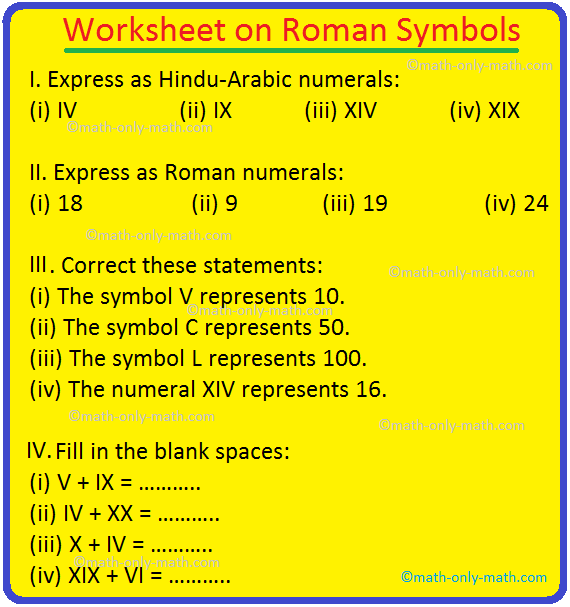 Practice the questions given in the worksheet on Roman symbols. The questions are based on Roman symbols and rules to write Roman numbers.  I. Express as Hindu-Arabic numerals: (i) IV (ii) IX (iii) XIV (iv) XIX (v) VI (vi) XXXI (vii) III (viii) XIII (ix) VIII (x) XXIX