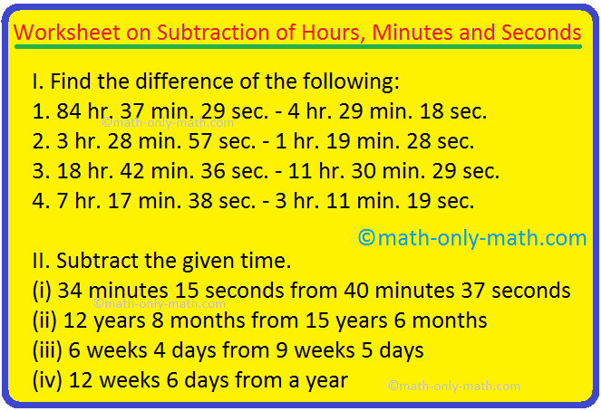 Practice the questions given in the worksheet to subtract hours, minutes, and seconds.  Note: Here we need to subtract the hours, minutes and seconds separately.  Find the difference of: 1. 84 h.  37 min.  29 seconds - 4 hours 29 minutes.  18 seconds 2. 3 hours.  28 min.