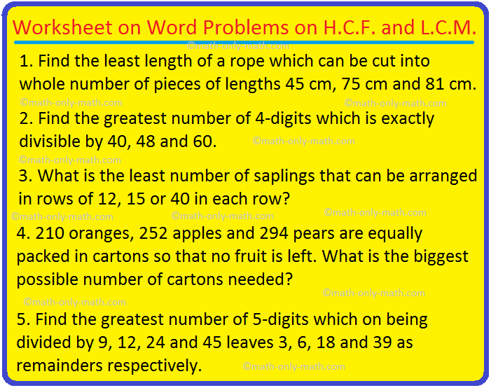 In worksheet on word problems on H.C.F. and L.C.M. we will find the greatest common factor of two or more numbers and the least common multiple of two or more numbers and their word problems. I. Find the highest common factor and least common multiple of the following pairs