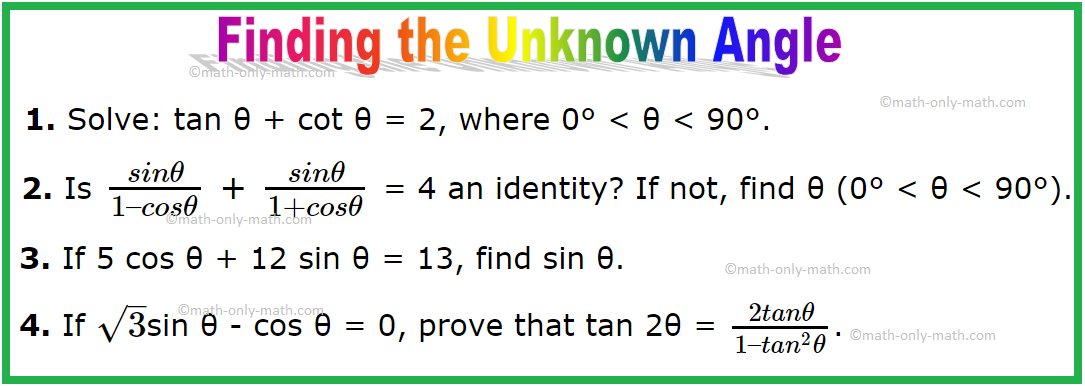 Problems on finding the unknown angle using trigonometric identities. 1. Solve: tan θ + cot θ = 2, where 0° < θ < 90°. Solution: Here, tan θ + cot θ = 2 ⟹ tan θ +1/tan θ = 2 ⟹ (tan^2 θ + 1)/tan θ = 2 ⟹ tan^2 θ + 1 = 2 tan θ ⟹ tan^2 θ - 2 tan θ + 1 = 0 ⟹ (tan θ - 1)^2 = 0
