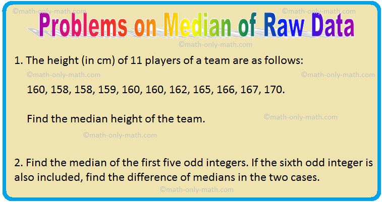 Median is another measure of central tendency of a distribution. We will solve different types of problems on Median of Raw Data. Solved Examples on Median of Raw Data 1. The height (in cm) of 11 players of a team are as follows: 160, 158, 158, 159, 160, 160, 162, 165, 166, 