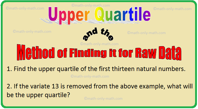 If the data are arranged in ascending or descending order then the variate lying at the middle between the largest and the median is called the upper quartile (or the third quartile), and it denoted by Q3. In order to calculate the upper quartile of raw data, follow these